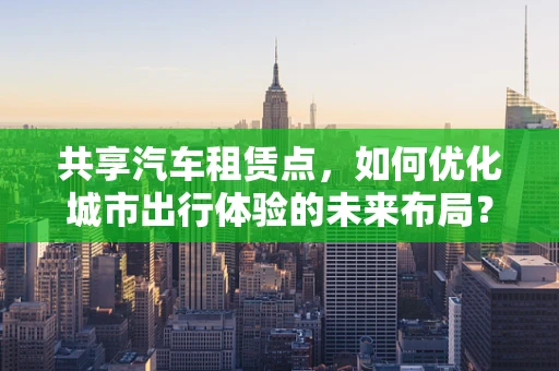 共享汽车租赁点，如何优化城市出行体验的未来布局？