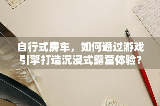 自行式房车，如何通过游戏引擎打造沉浸式露营体验？