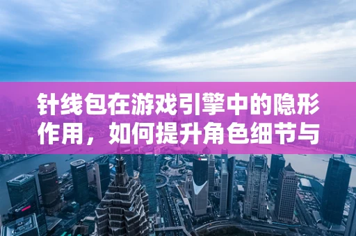 针线包在游戏引擎中的隐形作用，如何提升角色细节与沉浸感？