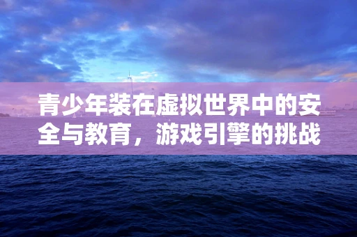 青少年装在虚拟世界中的安全与教育，游戏引擎的挑战与机遇