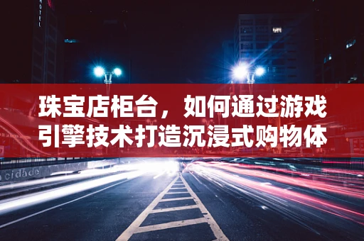 珠宝店柜台，如何通过游戏引擎技术打造沉浸式购物体验？