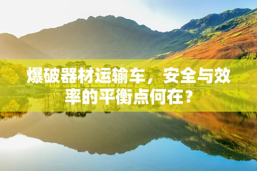 爆破器材运输车，安全与效率的平衡点何在？