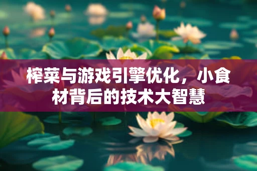 榨菜与游戏引擎优化，小食材背后的技术大智慧