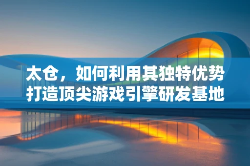 太仓，如何利用其独特优势打造顶尖游戏引擎研发基地？