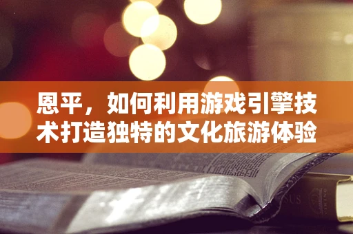 恩平，如何利用游戏引擎技术打造独特的文化旅游体验？