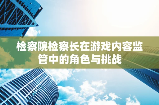 检察院检察长在游戏内容监管中的角色与挑战