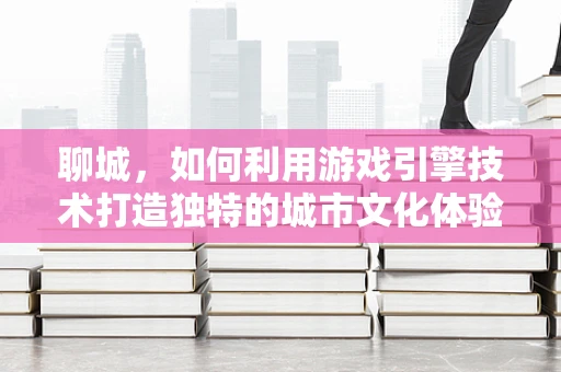 聊城，如何利用游戏引擎技术打造独特的城市文化体验？