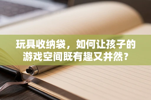 玩具收纳袋，如何让孩子的游戏空间既有趣又井然？