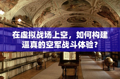 在虚拟战场上空，如何构建逼真的空军战斗体验？