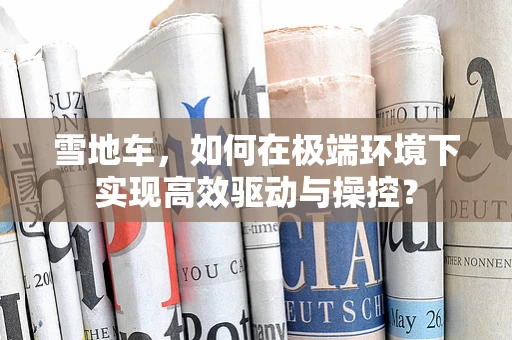 雪地车，如何在极端环境下实现高效驱动与操控？