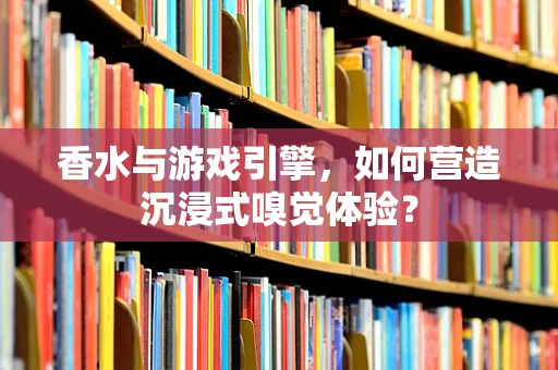 香水与游戏引擎，如何营造沉浸式嗅觉体验？