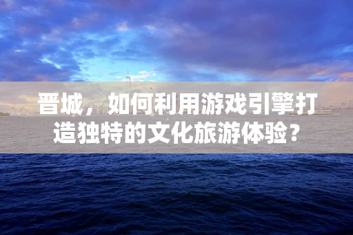 晋城，如何利用游戏引擎打造独特的文化旅游体验？