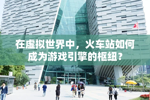在虚拟世界中，火车站如何成为游戏引擎的枢纽？