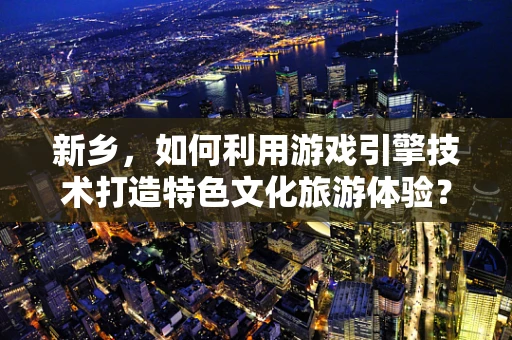 新乡，如何利用游戏引擎技术打造特色文化旅游体验？