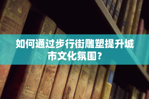 如何通过步行街雕塑提升城市文化氛围？