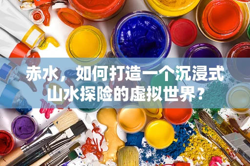 赤水，如何打造一个沉浸式山水探险的虚拟世界？
