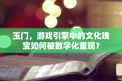 玉门，游戏引擎中的文化瑰宝如何被数字化重现？