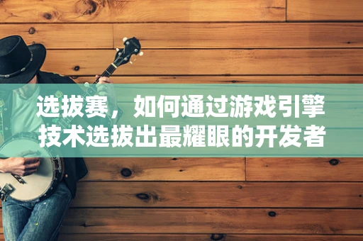 选拔赛，如何通过游戏引擎技术选拔出最耀眼的开发者之星？