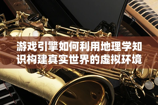游戏引擎如何利用地理学知识构建真实世界的虚拟环境？