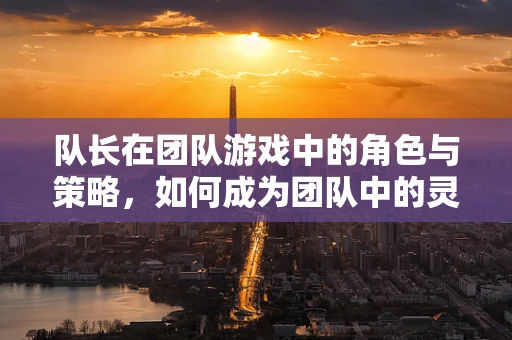 队长在团队游戏中的角色与策略，如何成为团队中的灵魂？