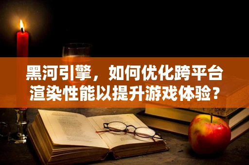 黑河引擎，如何优化跨平台渲染性能以提升游戏体验？