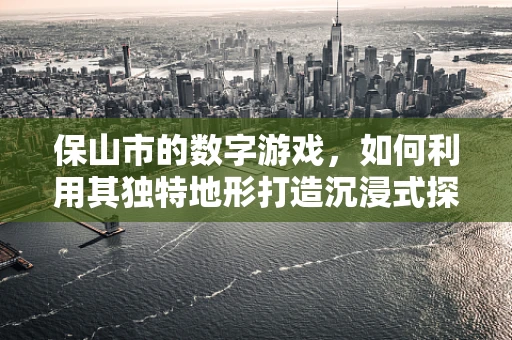 保山市的数字游戏，如何利用其独特地形打造沉浸式探险体验？