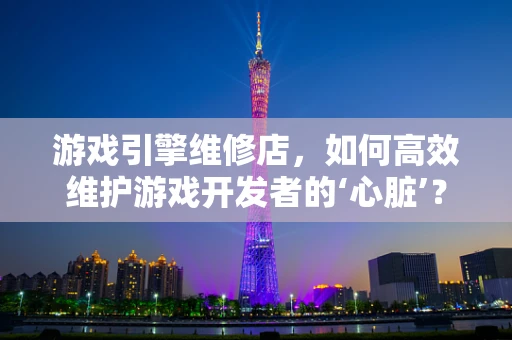 游戏引擎维修店，如何高效维护游戏开发者的‘心脏’？