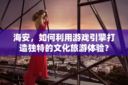 海安，如何利用游戏引擎打造独特的文化旅游体验？