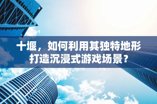 十堰，如何利用其独特地形打造沉浸式游戏场景？