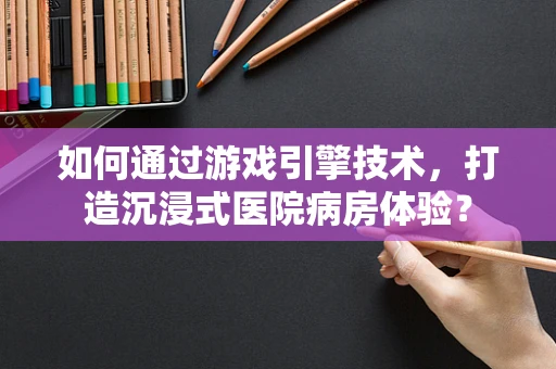 如何通过游戏引擎技术，打造沉浸式医院病房体验？