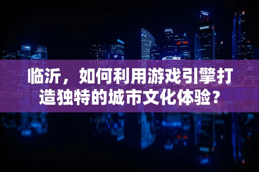 临沂，如何利用游戏引擎打造独特的城市文化体验？