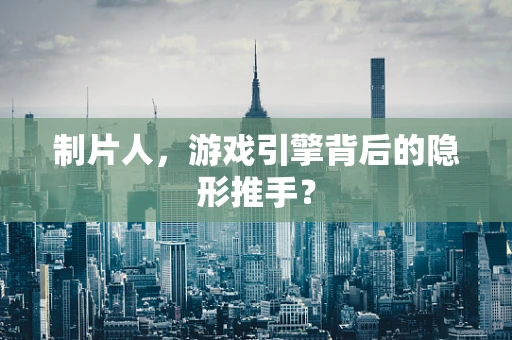 制片人，游戏引擎背后的隐形推手？