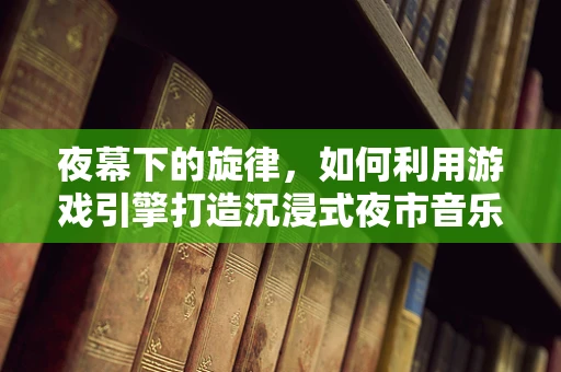 夜幕下的旋律，如何利用游戏引擎打造沉浸式夜市音乐节体验？