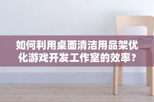 如何利用桌面清洁用品架优化游戏开发工作室的效率？