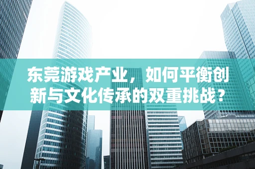 东莞游戏产业，如何平衡创新与文化传承的双重挑战？