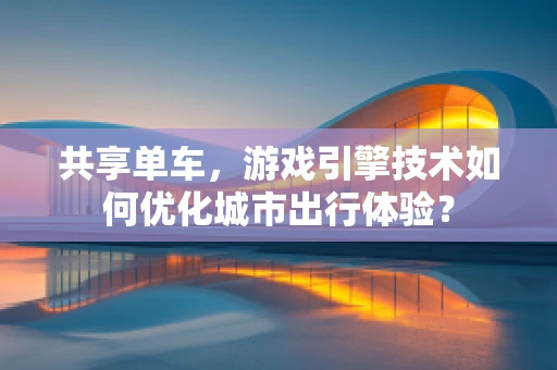 共享单车，游戏引擎技术如何优化城市出行体验？
