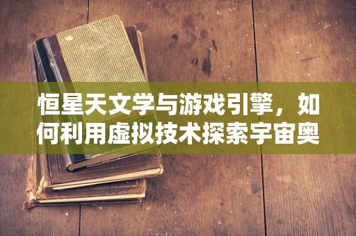 恒星天文学与游戏引擎，如何利用虚拟技术探索宇宙奥秘？