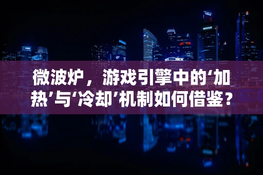 微波炉，游戏引擎中的‘加热’与‘冷却’机制如何借鉴？