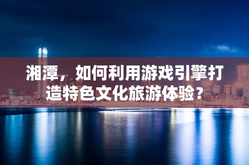湘潭，如何利用游戏引擎打造特色文化旅游体验？