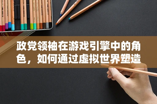 政党领袖在游戏引擎中的角色，如何通过虚拟世界塑造领导力？