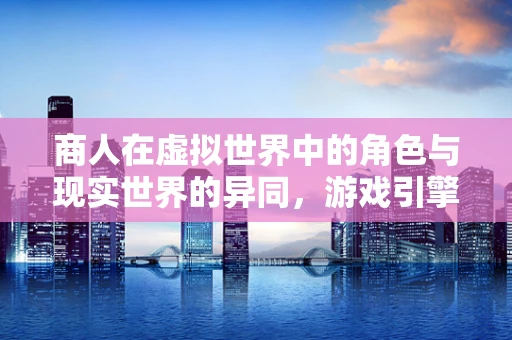 商人在虚拟世界中的角色与现实世界的异同，游戏引擎的视角