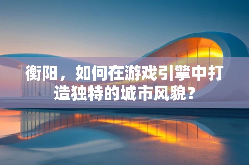 衡阳，如何在游戏引擎中打造独特的城市风貌？