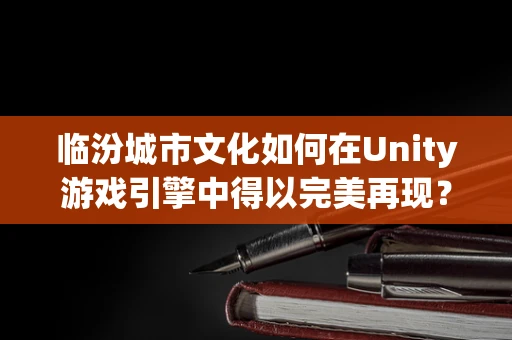 临汾城市文化如何在Unity游戏引擎中得以完美再现？