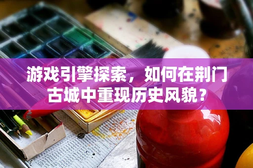 游戏引擎探索，如何在荆门古城中重现历史风貌？
