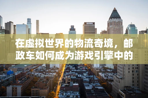 在虚拟世界的物流奇境，邮政车如何成为游戏引擎中的隐形英雄？
