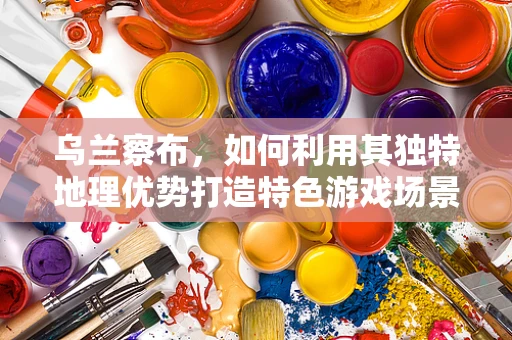 乌兰察布，如何利用其独特地理优势打造特色游戏场景？