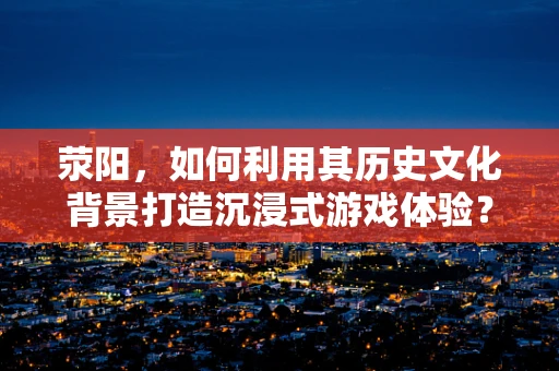 荥阳，如何利用其历史文化背景打造沉浸式游戏体验？