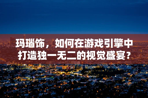 玛瑙饰，如何在游戏引擎中打造独一无二的视觉盛宴？