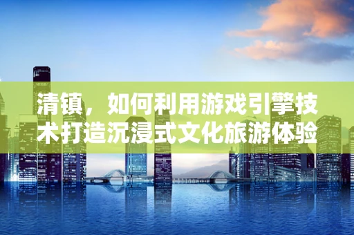 清镇，如何利用游戏引擎技术打造沉浸式文化旅游体验？
