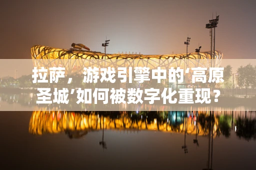 拉萨，游戏引擎中的‘高原圣城’如何被数字化重现？